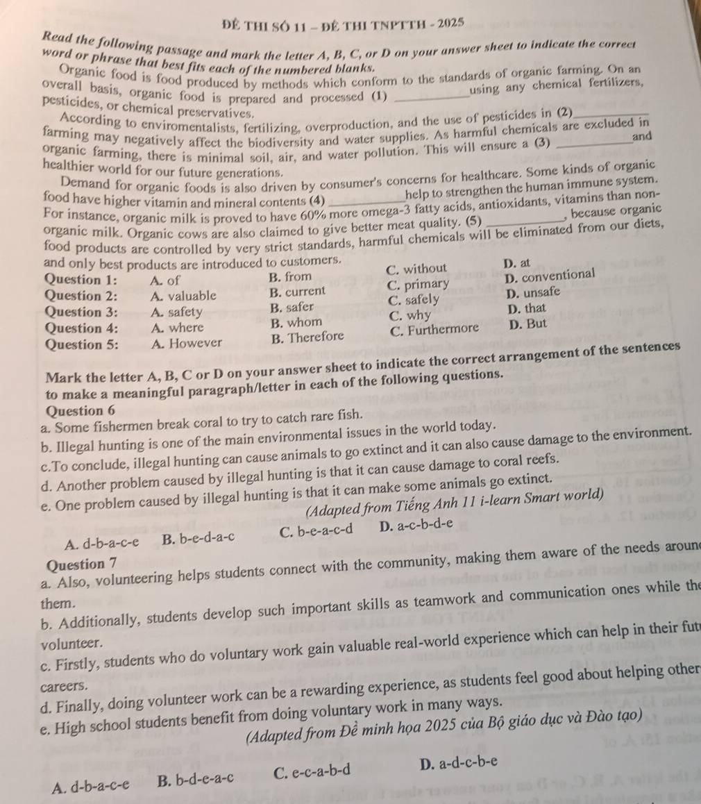 Để THI Số 11 - đề THI TNPTTH - 2025
Read the following passage and mark the letter A, B, C, or D on your answer sheet to indicate the correct
word or phrase that best fits each of the numbered blanks.
Organic food is food produced by methods which conform to the standards of organic farming. On an
overall basis, organic food is prepared and processed (1)_
using any chemical fertilizers,
pesticides, or chemical preservatives.
According to enviromentalists, fertilizing, overproduction, and the use of pesticides in (2)_
farming may negatively affect the biodiversity and water supplies. As harmful chemicals are excluded in
organic farming, there is minimal soil, air, and water pollution. This will ensure a (3) _and
healthier world for our future generations.
Demand for organic foods is also driven by consumer's concerns for healthcare. Some kinds of organic
food have higher vitamin and mineral contents (4)_
help to strengthen the human immune system.
For instance, organic milk is proved to have 60% more omega-3 fatty acids, antioxidants, vitamins than non-
organic milk. Organic cows are also claimed to give better meat quality. (5) _, because organic
food products are controlled by very strict standards, harmful chemicals will be eliminated from our diets,
and only best products are introduced to customers.
Question 1: A. of B. from C. without D. at
Question 2: A. valuable B. current C. primary D. conventional
Question 3: A. safety B. safer C. safely D. unsafe
Question 4: A. where B. whom C. why D. that
Question 5: A. However B. Therefore C. Furthermore D. But
Mark the letter A, B, C or D on your answer sheet to indicate the correct arrangement of the sentences
to make a meaningful paragraph/letter in each of the following questions.
Question 6
a. Some fishermen break coral to try to catch rare fish.
b. Illegal hunting is one of the main environmental issues in the world today.
c.To conclude, illegal hunting can cause animals to go extinct and it can also cause damage to the environment.
d. Another problem caused by illegal hunting is that it can cause damage to coral reefs.
e. One problem caused by illegal hunting is that it can make some animals go extinct.
(Adapted from Tiếng Anh 11 i-learn Smart world)
A. d-b-a-c-e B. b-e-d-a-c C. b-e-a-c-d D. a-c-b-d-e
Question 7
a. Also, volunteering helps students connect with the community, making them aware of the needs aroun
them.
b. Additionally, students develop such important skills as teamwork and communication ones while the
volunteer.
c. Firstly, students who do voluntary work gain valuable real-world experience which can help in their fut
careers.
d. Finally, doing volunteer work can be a rewarding experience, as students feel good about helping other
e. High school students benefit from doing voluntary work in many ways.
(Adapted from Đề minh họa 2025 của Bộ giáo dục và Đào tạo)
A. d-b-a-c-e B. b-d-e-a-c C. e-c-a-b-d D. a-d-c-b-e