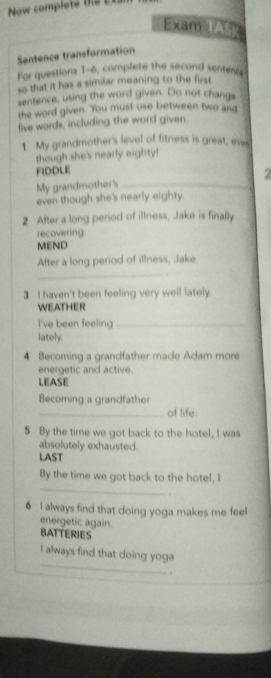 Now complete e 
Dam TASk 
Sentence transformation 
For questions 1-6, complete the second sentec 
so that it has a similar meaning to the first 
sentence, using the word given. Do not change 
the word given. You must use between two and 
five words, including the word given 
1 My grandmother's level of fitness is great, ever 
though she's nearly eighty! 
FIDDLE 
My grandmother's _2 
even though she's nearly eighty. 
2 After a long period of illness, Jake is finally 
recovering. 
MEND 
_ 
After a long period of illness, Jake 
3 I haven't been feeling very well lately. 
WEATHER 
I've been feeling_ 
lately. 
4 Becoming a grandfather made Adam more 
energetic and active. 
LEASE 
Becoming a grandfather 
_of life. 
5 By the time we got back to the hotel, I was 
absolutely exhausted. 
LAST 
_ 
By the time we got back to the hotel, I 
、 
6 I always find that doing yoga makes me feel 
energetic again. 
BATTERIES 
_ 
I always find that doing yoga 
.