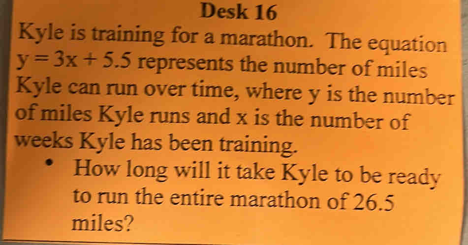 Desk 16 
Kyle is training for a marathon. The equation
y=3x+5.5 represents the number of miles
Kyle can run over time, where y is the number 
of miles Kyle runs and x is the number of
weeks Kyle has been training. 
How long will it take Kyle to be ready 
to run the entire marathon of 26.5
miles?