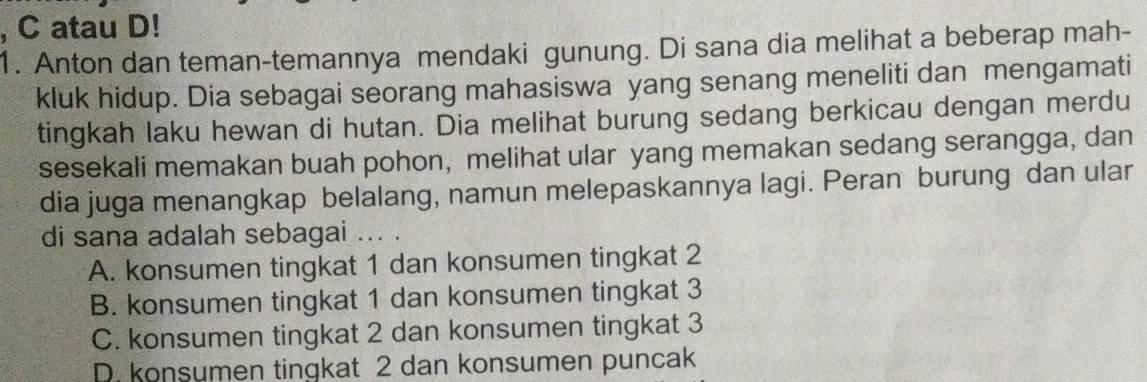 atau D!
1. Anton dan teman-temannya mendaki gunung. Di sana dia melihat a beberap mah-
kluk hidup. Dia sebagai seorang mahasiswa yang senang meneliti dan mengamati
tingkah laku hewan di hutan. Dia melihat burung sedang berkicau dengan merdu
sesekali memakan buah pohon, melihat ular yang memakan sedang serangga, dan
dia juga menangkap belalang, namun melepaskannya lagi. Peran burung dan ular
di sana adalah sebagai ... .
A. konsumen tingkat 1 dan konsumen tingkat 2
B. konsumen tingkat 1 dan konsumen tingkat 3
C. konsumen tingkat 2 dan konsumen tingkat 3
D. konsumen tingkat 2 dan konsumen puncak