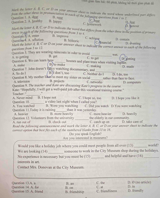 Thời gian làm bài: 60 phút, không kể thời gian phát đề
Mark the letter A. B, C, or D on your answer sheet to indicate the word whose underlined part differs
from the other three in pronunciation in each of the following questions from 1 to 2
Question 1. A. dear B. near
C. bear
Question 2. A. healthy B. happy D fear
C. homework D. nonour
Mark the letter A, B, C, or D to indicate the word that differs from the other three in the position of primary
stress in each of the following questions from 3 to 4
Question 3/ A. enter B. improve D. contain
C. achieve
Question 4. A. solution B. historic Coinancial D. evening
Mark the letter A, B, C or D on your answer sheet to indicate the correct answer to each of the following
questions from 5 to 12.
Question 5. They are wearing raincoats in oder to avoid _wet.
A. to getting B. get
C. to get D. getting
Question 6. We can learn how _houses and plant trees when visiting Jupiter.
A. make B, to make C. making D. made
_
Question 7. John doesn’t fancy watching documentary, and
A. So do I B!)I don’t, too C. Neither do I D. I do, too
Question 8. My mother likes to meet my sister on social_ rather than face to face.
A. television B. projects C. networks D. computers
Question 9. The teacher and Kate are discussing Kate's progress in the course.
Kate: “Hopefully, I will get a well-paid job after this vocational training course.”
Teacher: “_ .”
A. Never mind B. I hope not C. I hope so, too D. I hope you like it
Question 10._ a video last night when I called you?
A. You watched B. Were you watching C. Did you watch D.You were watching
Question 11.Today it is raining _than it was yesterday.
A. heavier B. more heavily C. more heavier D. heavily
Question 12. Volunteers from the university _the elderly in our community.
A. run out of B. check out C. catch up on D. take care of
Read the following announcement and mark the letter A, B, C, or D on your answer sheet to indicate the
correct option that best fits each of the numbered blanks from 13 to 16.
Do you speak English?
Are you interested in museums?
Would you like a holiday job where you could meet people from all over (13)_ world?
We are looking (14) _someone to work in the City Museum shop during the holidays.
No experience is necessary but you must be (15)_ and helpful and have (16)_
interests in art.
Contact Mrs. Donovan at the City Museum.
Question 13.A. a B. an C. the D. Ø (no article)
Question 14. A. for B. on C. at D. in
Question 15. A. friend B. friendship C. friendliness D. friendly