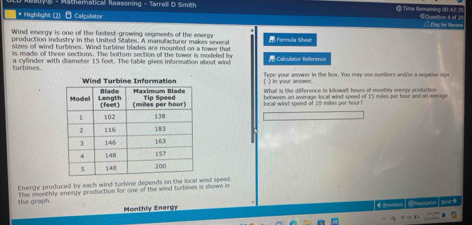 Mathematical Reasoning - Tarrell D Smith @ Time Remaining 00:42:35 Question 4 of 20 
Highlight (1) Calçulator _ Elag for Review 
Wind energy is one of the fastest-growing segments of the energy Formula Sheet 
production industry in the United States. A manufacturer makes several 
sizes of wind turbines. Wind turbine blades are mounted on a tower that 
is made of three sections. The bottom section of the tower is modeled by 
a cylinder with diameter 15 feet. The table gives information about wind Calculator Reference 
turbines. 
Wind Turbine Information (-) in your answer . Type your answer in the box. You may use numbers and/or a negative sign 
What is the difference in kilowatt hours of monthly energy production 
between an average local wind speed of 15 miles per hour and an average 
local wind speed of 10 milles per hour
Energy produced by each wind turbine depends on the local wind speed. 
The monthly energy production for one of the wind turbines is shown in 
the graph. Next 
Monthly Energy ← Previous # Naylgator