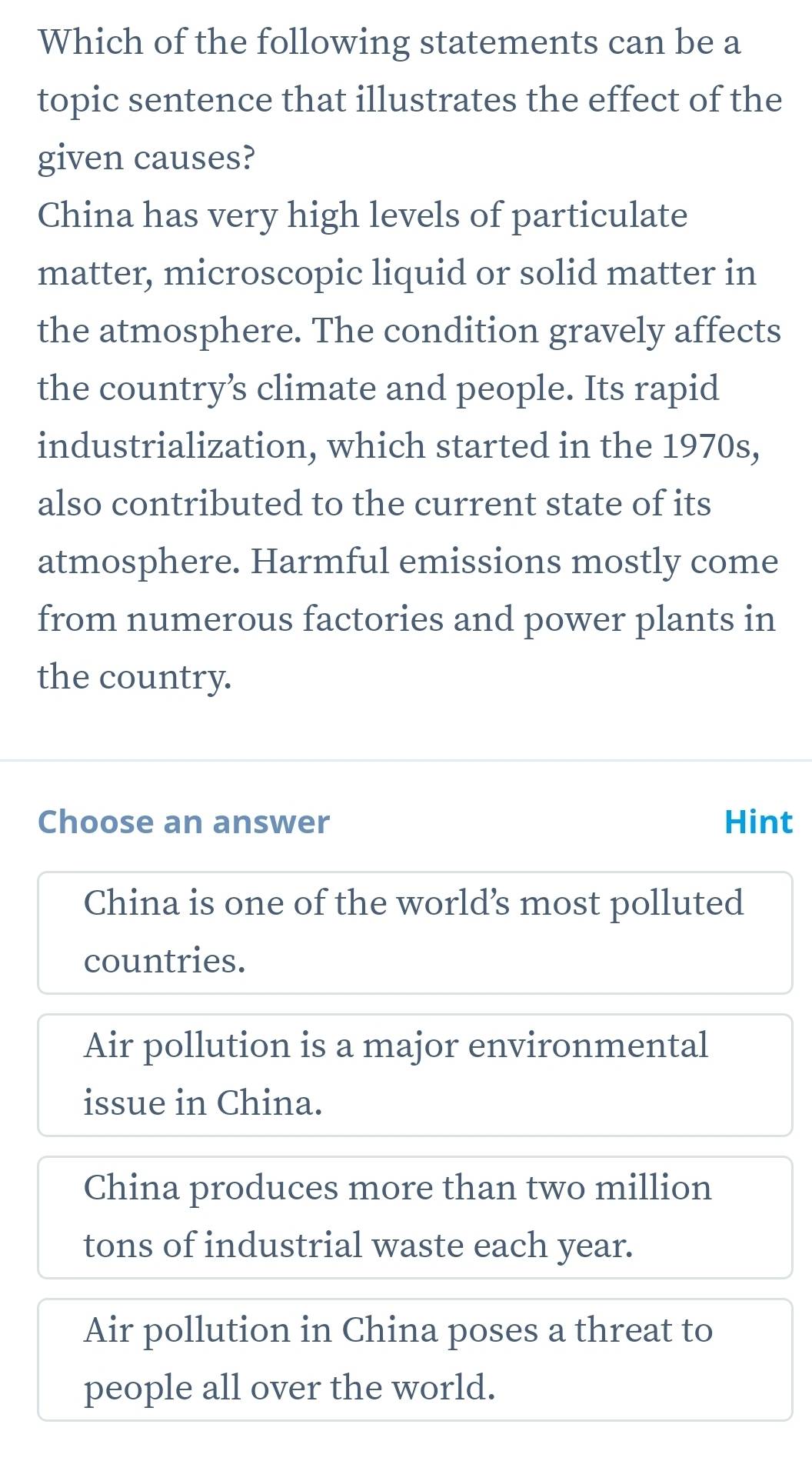 Which of the following statements can be a
topic sentence that illustrates the effect of the
given causes?
China has very high levels of particulate
matter, microscopic liquid or solid matter in
the atmosphere. The condition gravely affects
the country’s climate and people. Its rapid
industrialization, which started in the 1970s,
also contributed to the current state of its
atmosphere. Harmful emissions mostly come
from numerous factories and power plants in
the country.
Choose an answer Hint
China is one of the world’s most polluted
countries.
Air pollution is a major environmental
issue in China.
China produces more than two million
tons of industrial waste each year.
Air pollution in China poses a threat to
people all over the world.