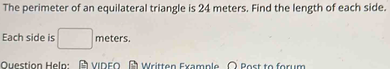 The perimeter of an equilateral triangle is 24 meters. Find the length of each side. 
Each side is □ meter S. 
Question Help: VIDEO Written Example ○ Post to forum