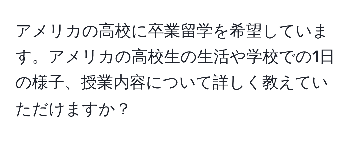 アメリカの高校に卒業留学を希望しています。アメリカの高校生の生活や学校での1日の様子、授業内容について詳しく教えていただけますか？