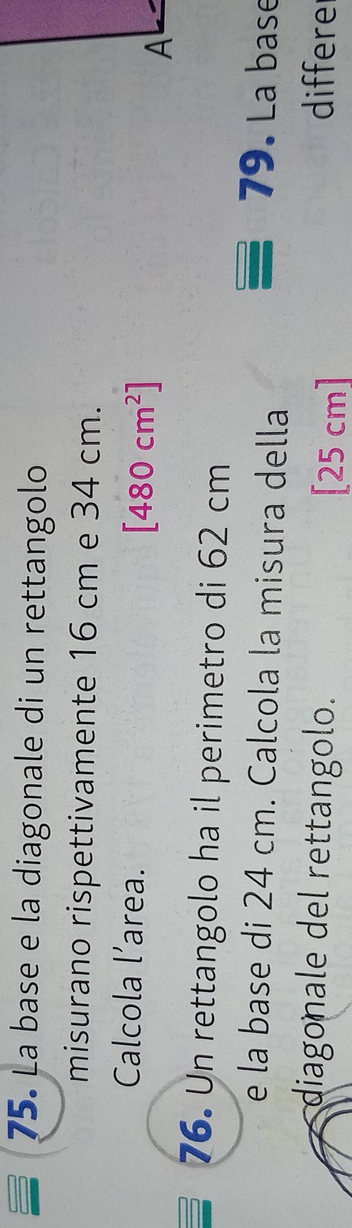 La base e la diagonale di un rettangolo 
misurano rispettivamente 16 cm e 34 cm. 
Calcola l’area.
[480cm^2]
A 
76. Un rettangolo ha il perimetro di 62 cm
e la base di 24 cm. Calcola la misura della 
79. La base 
diagonale del rettangolo. [25 cm ] differer