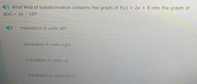 What kind of transformation converts the graph of f(x)=2x+8 into the graph of
g(x)=2x-10 ?
translation 9 units left
translation 9 units right
translation 9 units up
translation 9 units down