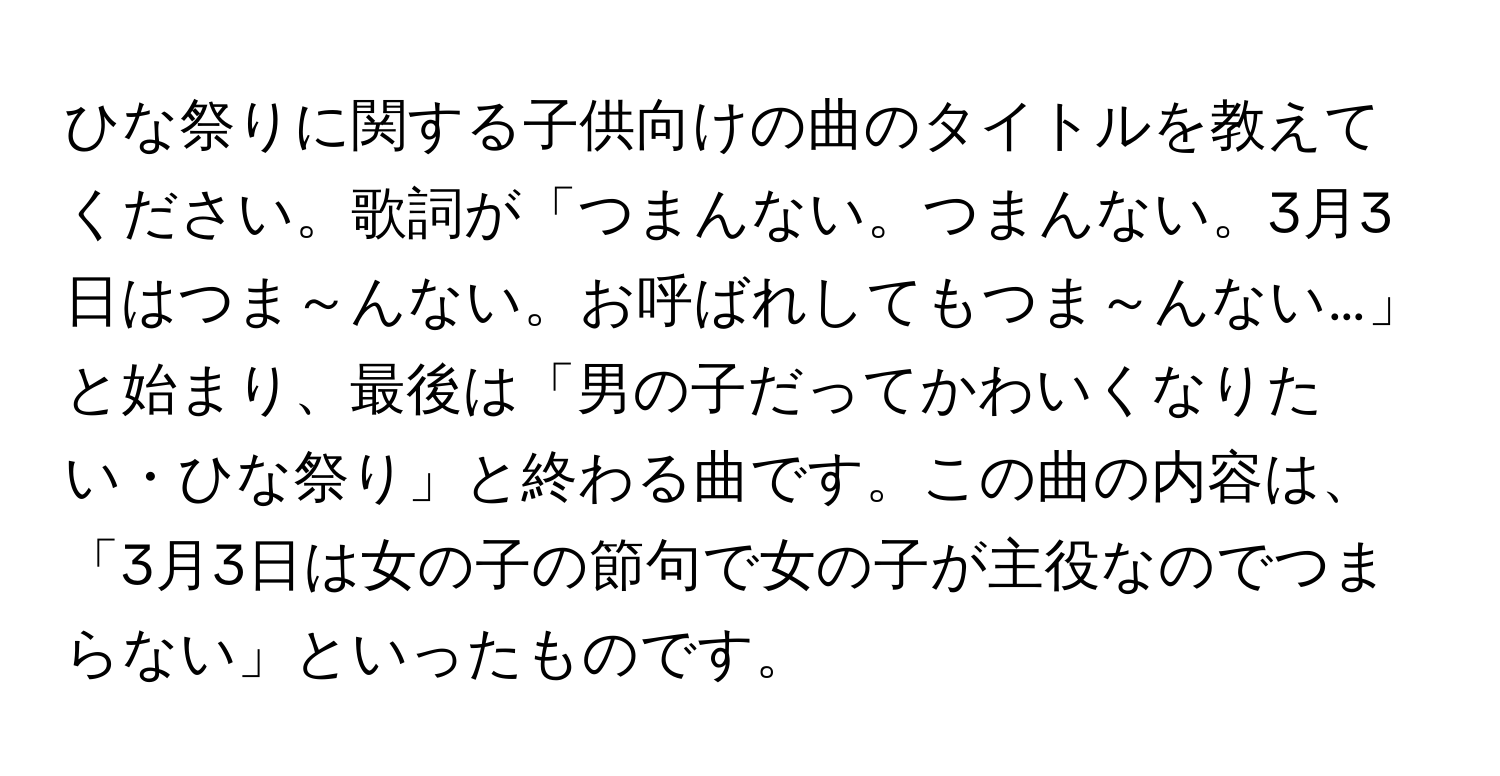 ひな祭りに関する子供向けの曲のタイトルを教えてください。歌詞が「つまんない。つまんない。3月3日はつま～んない。お呼ばれしてもつま～んない…」と始まり、最後は「男の子だってかわいくなりたい・ひな祭り」と終わる曲です。この曲の内容は、「3月3日は女の子の節句で女の子が主役なのでつまらない」といったものです。