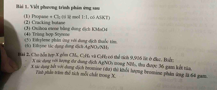 Viết phương trình phản ứng sau 
(1) Propane + Cl_2 (ti lệ mol 1:1 , có ASKT) 
(2) Cracking butane 
(3) Oxihoa etene bằng dung dịch KMnO4 
(4) Trùng hợp Styrene 
(5) Ethylene phản ứng với dung dịch thuốc tím. 
(6) Ethyne tác dụng dung dịch AgNO_3/NH_3
Bài 2. Cho hỗn hợp X gồm CH_4, C_2H_4 và C_2H_2 có thể tích 9,916 lit ở đkc. Biết:
X tác dụng với lượng dư dung dịch AgNO_3 trong NH₃, thu được 36 gam kết tủa. 
X tác dụng hết với dung dịch bromine (dư) thì khối lượng bromine phản ứng là 64 gam. 
Tính phần trăm thể tích mỗi chất trong X.