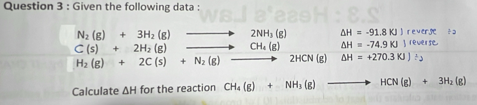 Given the following data :
beginarrayr N_2(g)+3H_2(g)to 2NH_3(g) C(s)+2H_2(g)to CH_4(g)endarray
△ H=-91.8KJJ reverse / 2
△ H=-74.9KJ J reverse
H_2(g)+2C(s)+N_2(g)to 2HCN(g) Delta H=+270.3KJ)/ y
Calculate △ H for the reaction CH_4(g)+NH_3(g)to HCN(g)+3H_2(g)