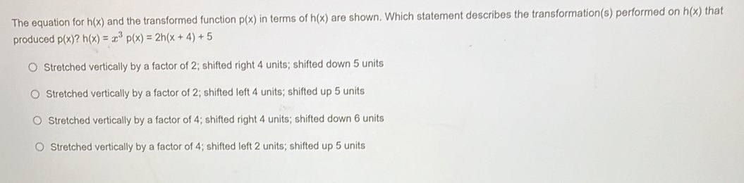 The equation for h(x) and the transformed function p(x) in terms of h(x) are shown. Which statement describes the transformation(s) performed on h(x) that
produced p(x) ? h(x)=x^3p(x)=2h(x+4)+5
Stretched vertically by a factor of 2; shifted right 4 units; shifted down 5 units
Stretched vertically by a factor of 2; shifted left 4 units; shifted up 5 units
Stretched vertically by a factor of 4; shifted right 4 units; shifted down 6 units
Stretched vertically by a factor of 4; shifted left 2 units; shifted up 5 units