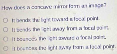 How does a concave mirror form an image?
It bends the light toward a focal point.
It bends the light away from a focal point.
It bounces the light toward a focal point.
It bounces the light away from a focal point.