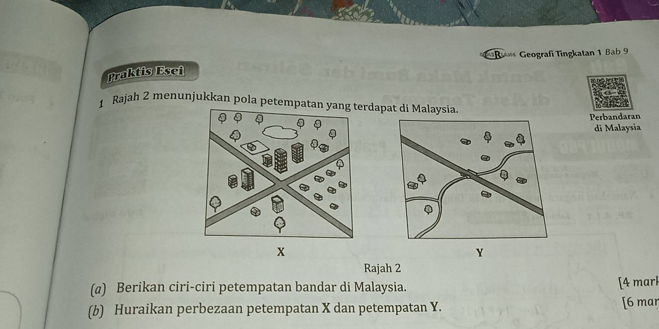 Rana Geografi Tingkatan 1 Bab 9 
Praktis Esei 
1 Rajah 2 menunjukkan pola petempatrdapat di Malaysia. 
Perbandaran 
di Malaysia 
Rajah 2 
(@) Berikan ciri-ciri petempatan bandar di Malaysia. 
[4 mark 
(b) Huraikan perbezaan petempatan X dan petempatan Y. [6 mar