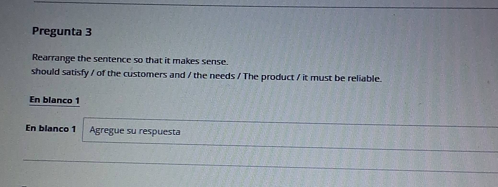 Pregunta 3 
Rearrange the sentence so that it makes sense. 
should satisfy / of the customers and / the needs / The product / it must be reliable. 
En blanco 1 
En blanco 1 Agregue su respuesta