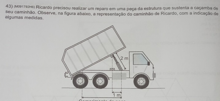 (м091792H6) Ricardo precisou realizar um reparo em uma peça da estrutura que sustenta a caçamba de 
seu caminhão. Observe, na figura abaixo, a representação do caminhão de Ricardo, com a indicação de 
algumas medidas.