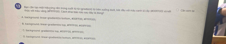 Bạn cần tạo một hiệu ứng nền trong suốt từ từ (gradient) từ trên xuống dưới, bắt đầu với màu xanh lá cây (#00FF00) và kết Ciln xem lại
thúc với màu vàng (#FFFF00). Cách khai báo nào sau đây là đúng?
A. background: linear-gradient(to bottom, #OOFFOD, #FFFF0O);
B. background: linear-gradient(to top, #FFFF00, #OOFF00);
C. background: gradient(to top, #DDFF00, #FFFF00);
D. background: linear-gradient(to bottom, #FFFF00, # 00FF00);