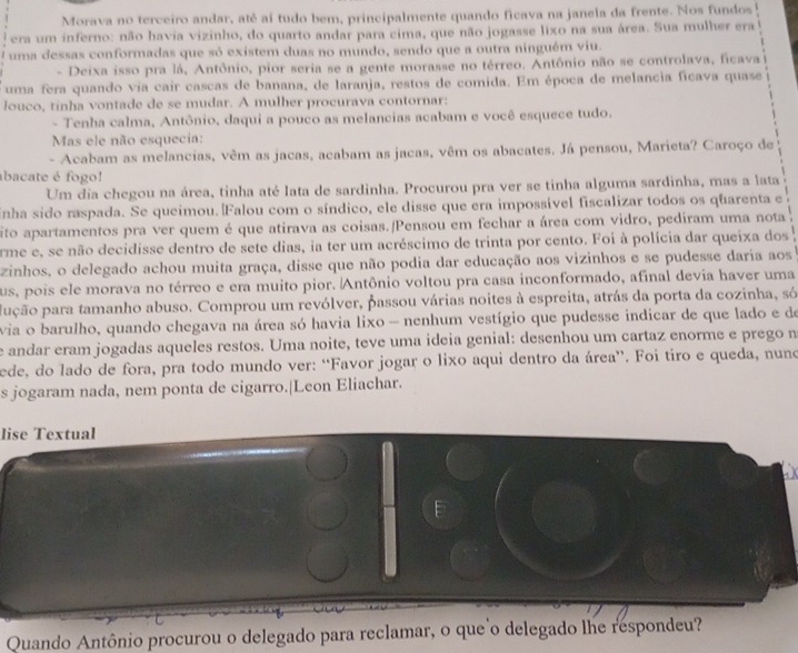 Morava no terceiro andar, até aí tudo bem, principalmente quando ficava na janela da frente. Nos fundos
era um inferno: não havia vizinho, do quarto andar para cima, que não jogasse lixo na sua área. Sua mulher era
uma dessas conformadas que só existem duas no mundo, sendo que a outra ninguém viu.
- Deixa isso pra lá, Antônio, pior seria se a gente morasse no térreo. Antônio não se controlava, ficava
uma fera quando via cair cascas de banana, de laranja, restos de comida. Em época de melancia ficava quase
louco, tinha vontade de se mudar. A mulher procurava contornar:
- Tenha calma, Antônio, daqui a pouco as melancias acabam e você esquece tudo.
Mas ele não esquecia:
- Acabam as melancias, vêm as jacas, acabam as jacas, vêm os abacates. Já pensou, Marieta? Caroço de
abacate é fogo!
Um dia chegou na área, tinha até lata de sardinha. Procurou pra ver se tinha alguma sardinha, mas a lata
inha sido raspada. Se queimou.|Falou com o síndico, ele disse que era impossível fiscalizar todos os quarenta e
ito apartamentos pra ver quem é que atirava as coisas./Pensou em fechar a área com vidro, pediram uma nota
erme e, se não decidisse dentro de sete dias, ia ter um acréscimo de trinta por cento. Foi à polícia dar queixa dos
zinhos, o delegado achou muita graça, disse que não podia dar educação aos vizinhos e se pudesse daria aos
us, pois ele morava no térreo e era muito pior. Antônio voltou pra casa inconformado, afinal devia haver uma
pução para tamanho abuso. Comprou um revólver, passou várias noites à espreita, atrás da porta da cozinha, só
via o barulho, quando chegava na área só havia lixo - nenhum vestígio que pudesse indicar de que lado e de
e andar eram jogadas aqueles restos. Uma noite, teve uma ideia genial: desenhou um cartaz enorme e prego n
ede, do lado de fora, pra todo mundo ver: “Favor jogar o lixo aqui dentro da área”. Foi tiro e queda, nuno
s jogaram nada, nem ponta de cigarro.|Leon Eliachar.
lise Textual
Quando Antônio procurou o delegado para reclamar, o que o delegado lhe respondeu?