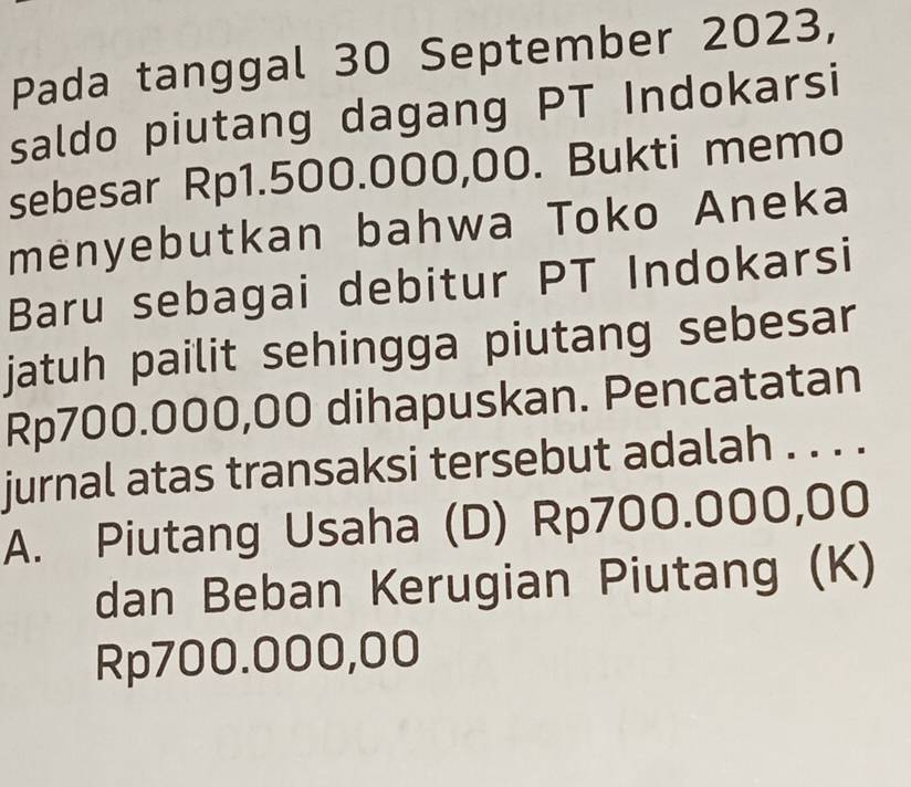 Pada tanggal 30 September 2023,
saldo piutang dagang PT Indokarsi
sebesar Rp1.500.000,00. Bukti memo
mėnyebutkan bahwa Toko Aneka
Baru sebagai debitur PT Indokarsi
jatuh pailit sehingga piutang sebesar
Rp700.000,00 dihapuskan. Pencatatan
jurnal atas transaksi tersebut adalah . . . .
A. Piutang Usaha (D) Rp700.000,00
dan Beban Kerugian Piutang (K)
Rp700.000,00