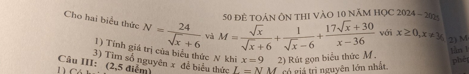 50 đÈ TOÁN ÔN THI VÀO 10 năm HọC 2024-2025 
Cho hai biểu thức N= 24/sqrt(x)+6  và
M= sqrt(x)/sqrt(x)+6 + 1/sqrt(x)-6 + (17sqrt(x)+30)/x-36  với x≥ 0, x!= 36 2) M
1) Tính giá trị của biểu thức N khi x=9 2) Rút gọn biểu thức M. 
lần 1 
phép 
3) Tìm số nguyên x để biểu thức L=NM
Câu III: (2,5 điểm) 
1) Có Có giá trị nguyên lớn nhất.