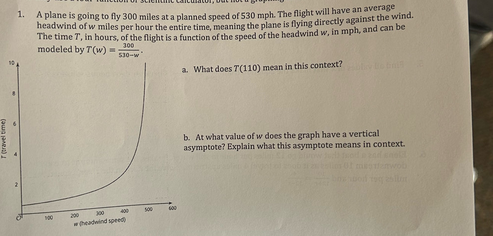 A plane is going to fly 300 miles at a planned speed of 530 mph. The flight will have an average 
headwind of w miles per hour the entire time, meaning the plane is flying directly against the wind. 
The time T, in hours, of the flight is a function of the speed of the headwind w, in mph, and can be 
modeled by T(w)= 300/530-w . 
1 
What does T(110) mean in this context? 
At what value of w does the graph have a vertical 
mptote? Explain what this asymptote means in context.