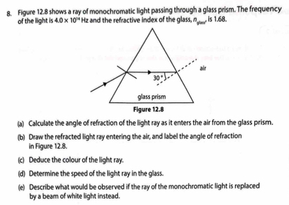 Figure 12.8 shows a ray of monochromatic light passing through a glass prism. The frequency
of the light is 4.0* 10^(14) Hz and the refractive index of the glass, n_gles1.is1.68.
(a) Calculate the angle of refraction of the light ray as it enters the air from the glass prism.
(b) Draw the refracted light ray entering the air, and label the angle of refraction
in Figure 12.8.
(c) Deduce the colour of the light ray.
(d) Determine the speed of the light ray in the glass.
(e) Describe what would be observed if the ray of the monochromatic light is replaced
by a beam of white light instead.