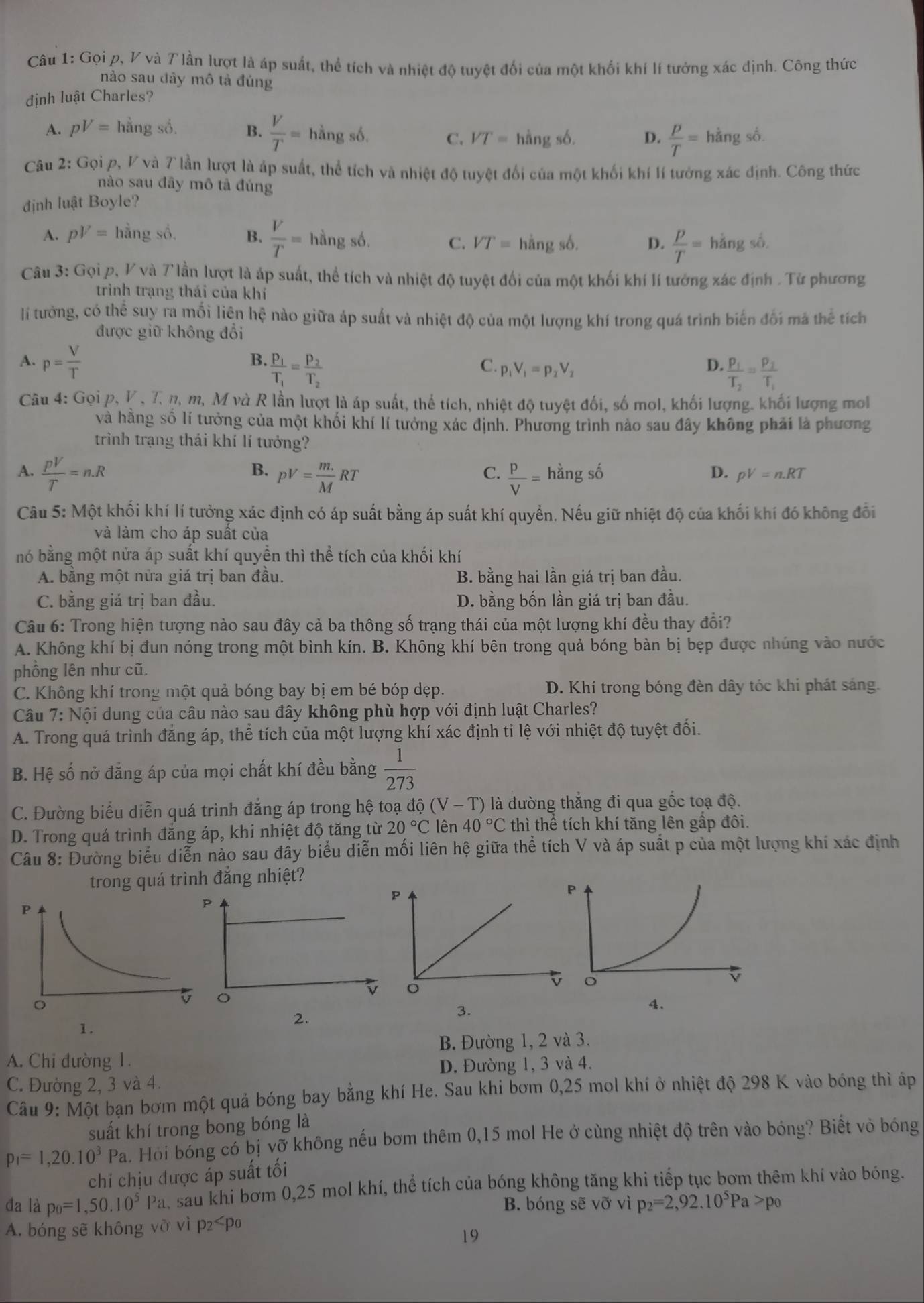 Gọi p, V và T lần lượt là áp suất, thể tích và nhiệt độ tuyệt đối của một khối khí lí tưởng xác dịnh. Công thức
nào sau đây mô tả đúng
định luật Charles?
A. pV= hằng số. B.  V/T = hà ngsd VT= hằng số. D.  P/T =hangso.
C.
Câu 2: Gọi p, V và 7 lần lượt là áp suất, thể tích và nhiệt độ tuyệt đổi của một khối khí lí tưởng xác định. Công thức
nào sau đây mô tả đúng
định luật Boyle?
A. pV= hā ngshat o. B.  V/T =hingsb.
C. VT=hingsb. D.  p/T =hang số.
Câu 3: Gọi p, V 7 và Tlần lượt là áp suất, thể tích và nhiệt độ tuyệt đối của một khối khí lí tưởng xác định . Tử phương
trình trạng thái của khí
l tưởng, có thể suy ra mối liện hệ nào giữa áp suất và nhiệt độ của một lượng khí trong quá trình biến đối mã thể tích
được giữ không đổi
A. p= V/T 
B. frac p_1T_1=frac p_2T_2
C. p_1V_1=p_2V_2 D. frac p_1T_2=frac p_2T_1
Câu 4: Gọi p, K , 7 n, m, M và R lần lượt là áp suất, thể tích, nhiệt độ tuyệt đối, số mol, khối lượng. khối lượng mol
và hằng số lí tưởng của một khối khí lí tưởng xác định. Phương trình nào sau đây không phải là phương
trình trạng thái khí lí tưởng?
B.
C.
A.  pV/T =n.R pV= (m.)/M RT  P/V =hdot angsdot o
D. pV=n.RT
Câu 5: Một khối khí lí tưởng xác định có áp suất bằng áp suất khí quyển. Nếu giữ nhiệt độ của khối khí đó không đổi
và làm cho áp suất của
nó bằng một nửa áp suất khí quyền thì thể tích của khối khí
A. bằng một nữa giá trị ban đầu. B. bằng hai lần giá trị ban đầu.
C. bằng giá trị ban đầu. D. bằng bốn lần giá trị ban đầu.
Câu 6: Trong hiện tượng nào sau đây cả ba thông số trạng thái của một lượng khí đều thay đổi?
A. Không khí bị đun nóng trong một bình kín. B. Không khí bên trong quả bóng bàn bị bẹp được nhúng vào nước
phồng lên như cũ.
C. Không khí trong một quả bóng bay bị em bé bóp dẹp. D. Khí trong bóng đèn dây tóc khi phát sáng.
Câu 7: Nội dung của câu nào sau đây không phù hợp với định luật Charles?
A. Trong quá trình đăng áp, thể tích của một lượng khí xác định tỉ lệ với nhiệt độ tuyệt đối.
B. Hệ số nở đẳng áp của mọi chất khí đều bằng  1/273 
C. Đường biểu diễn quá trình đẳng áp trong hệ toạ độ (V-T) là đường thắng đi qua gốc toạ độ.
D. Trong quá trình đẳng áp, khi nhiệt độ tăng từ 20°C lên 40°C thì thể tích khí tăng lên gấp đôi.
Câu 8: Đường biểu diễn nào sau đây biểu diễn mối liên hệ giữa thể tích V và áp suất p của một lượng khí xác định
trong quá trình đắng nhiệt?
4.
1.
2.
3.
B. Đường 1, 2 và 3.
A. Chi đường 1.
D. Đường 1, 3 và 4.
C. Đường 2, 3 và 4.
Câu 9: Một bạn bơm một quả bóng bay bằng khí He. Sau khi bơm 0,25 mol khí ở nhiệt độ 298 K vào bóng thì áp
suất khí trong bong bóng là
p_1=1,20.10^3Pa Hồi bóng có bị vỡ không nếu bơm thêm 0,15 mol He ở cùng nhiệt độ trên vào bóng? Biết vò bóng
chỉ chịu được áp suất tối
đa là p_0=1,50.10^5Pa a, sau khi bơm 0,25 mol khí, thể tích của bóng không tăng khi tiếp tục bơm thêm khí vào bóng.
B. bóng sẽ vỡ vì p_2=2,92.10^5Pa>p_0
A. bóng sẽ không vỡ vì p₂ p0
19