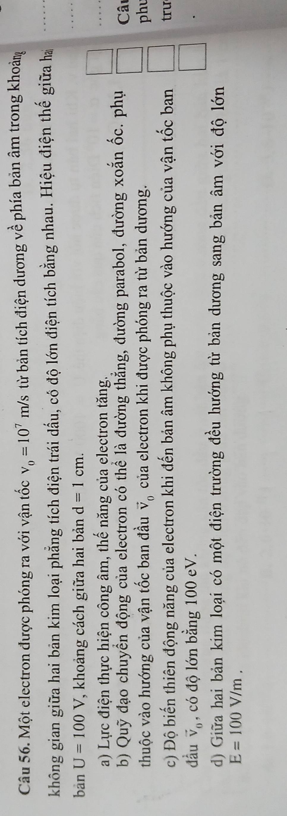 Một electron được phóng ra với vận tốc v_0=10^7m/s từ bản tích điện dương về phía bản âm trong khoảng 
không gian giữa hai bản kim loại phẳng tích điện trái dấu, có độ lớn điện tích bằng nhau. Hiệu điện thế giữa ha 
bàn U=100V , khoảng cách giữa hai bản d=1cm. 
a) Lực điện thực hiện công âm, thế năng của electron tăng. 
b) Quỹ đạo chuyển động của electron có thể là đường thẳng, đường parabol, đường xoắn ốc. phụ 
Câu 
thuộc vào hướng của vận tốc ban đầu vector V_0 của electron khi được phóng ra từ bản dương. phu 
c) Độ biến thiên động năng của electron khi đến bản âm không phụ thuộc vào hướng của vận tốc ban trư 
đầu vector V_0 , có độ lớn bằng 100 eV. 
d) Giữa hai bản kim loại có một điện trường đều hướng từ bản dương sang bản âm với độ lớn
E=100V/m.