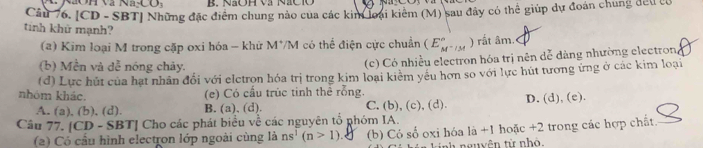 CO_3 B. NaOH và NaCIO
Câu 76. [CD - SBT] Những đặc điểm chung nào của các kim loại kiểm (M) sau đây có thể giúp dự đoán chung đeu có
tinh khử mạnh? (E_M^-/M^circ  ) rất âm.
(a) Kim loại M trong cặp oxi hóa - khử M*/M có thể điện cực chuẩn
(b) Mền và dễ nóng chảy.
(c) Có nhiều electron hóa trị nên dễ dàng nhường electron
(d) Lực hút của hạt nhân đối với elctron hóa trị trong kim loại kiểm yêu hơn so với lực hút tương ứng ở các kim loại
nhóm khác. (e) Có cấu trùc tinh thể rỗng.
A. (a), (b), (d). B. (a), (d). C. (b), (c), (d). D. (d), (e).
Câu 77. [CD - SBT] Cho các phát biểu về các nguyên tổ phóm IA.
(2) Có cầu hình electron lớp ngoài cùng là ns^1(n>1) (b) Có số oxi hóa là +1 hoặc +2 trong các hợp chất.
nh nguyên từ nhỏ.