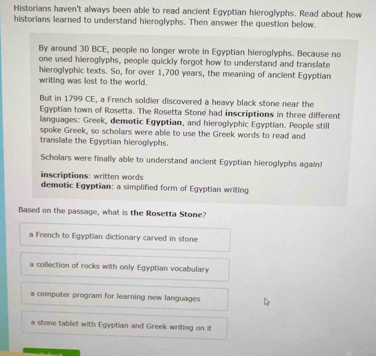 Historians haven't always been able to read ancient Egyptian hieroglyphs. Read about how
historians learned to understand hieroglyphs. Then answer the question below.
By around 30 BCE, people no longer wrote in Egyptian hieroglyphs. Because no
one used hieroglyphs, people quickly forgot how to understand and translate
hieroglyphic texts. So, for over 1,700 years, the meaning of ancient Egyptian
writing was lost to the world.
But in 1799 CE, a French soldier discovered a heavy black stone near the
Egyptian town of Rosetta. The Rosetta Stone had inscriptions in three different
languages: Greek, demotic Egyptian, and hieroglyphic Egyptian. People still
spoke Greek, so scholars were able to use the Greek words to read and
translate the Egyptian hieroglyphs.
Scholars were finally able to understand ancient Egyptian hieroglyphs again!
inscriptions: written words
demotic Egyptian: a simplified form of Egyptian writing
Based on the passage, what is the Rosetta Stone?
a French to Egyptian dictionary carved in stone
a collection of rocks with only Egyptian vocabulary
a computer program for learning new languages
a stone tablet with Egyptian and Greek writing on it