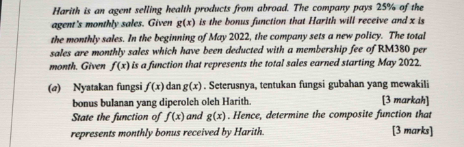 Harith is an agent selling health products from abroad. The company pays 25% of the 
agent's monthly sales. Given g(x) is the bonus function that Harith will receive and x is 
the monthly sales. In the beginning of May 2022, the company sets a new policy. The total 
sales are monthly sales which have been deducted with a membership fee of RM380 per 
month. Given f(x) is a function that represents the total sales earned starting May 2022. 
(@) Nyatakan fungsi f(x) dan g(x). Seterusnya, tentukan fungsi gubahan yang mewakili 
bonus bulanan yang diperoleh oleh Harith. [3 markah] 
State the function of f(x) and g(x). Hence, determine the composite function that 
represents monthly bonus received by Harith. [3 marks]