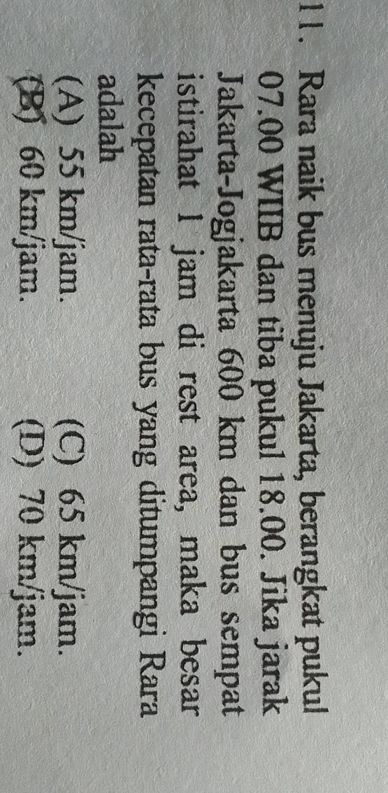Rara naik bus menuju Jakarta, berangkat pukul
07.00 WIIB dan tiba pukul 18.00. Jika jarak
Jakarta-Jogjakarta 600 km dan bus sempat
istirahat 1 jam di rest area, maka besar
kecepatan rata-rata bus yang ditumpangi Rara
adalah
(A) 55 km/jam. (C) 65 km/jam.
(B) 60 km/jam. (D) 70 km/jam.