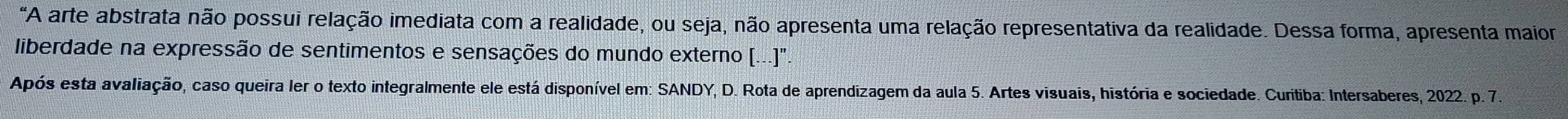 "A arte abstrata não possui relação imediata com a realidade, ou seja, não apresenta uma relação representativa da realidade. Dessa forma, apresenta maior 
liberdade na expressão de sentimentos e sensações do mundo externo (...)". 
Após esta avaliação, caso queira ler o texto integralmente ele está disponível em: SANDY, D. Rota de aprendizagem da aula 5. Artes visuais, história e sociedade. Curitiba: Intersaberes, 2022. p. 7.