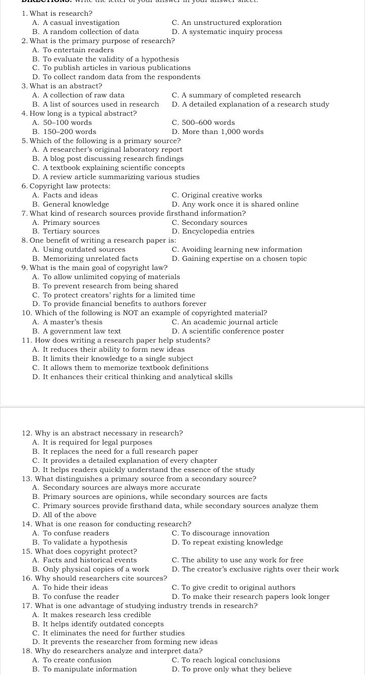 What is research?
A. A casual investigation C. An unstructured exploration
B. A random collection of data D. A systematic inquiry process
2. What is the primary purpose of research?
A. To entertain readers
B. To evaluate the validity of a hypothesis
C. To publish articles in various publications
D. To collect random data from the respondents
3. What is an abstract?
A. A collection of raw data C. A summary of completed research
B. A list of sources used in research D. A detailed explanation of a research study
4. How long is a typical abstract?
A. 50-100 words C. 500-600 words
B. 150-200 words D. More than 1,000 words
5. Which of the following is a primary source?
A. A researcher’s original laboratory report
B. A blog post discussing research findings
C. A textbook explaining scientific concepts
D. A review article summarizing various studies
6. Copyright law protects:
A. Facts and ideas C. Original creative works
B. General knowledge D. Any work once it is shared online
7. What kind of research sources provide firsthand information?
A. Primary sources C. Secondary sources
B. Tertiary sources D. Encyclopedia entries
8. One benefit of writing a research paper is:
A. Using outdated sources C. Avoiding learning new information
B. Memorizing unrelated facts D. Gaining expertise on a chosen topic
9. What is the main goal of copyright law?
A. To allow unlimited copying of materials
B. To prevent research from being shared
C. To protect creators’ rights for a limited time
D. To provide financial benefits to authors forever
10. Which of the following is NOT an example of copyrighted material?
A. A master’s thesis C. An academic journal article
B. A government law text D. A scientific conference poster
11. How does writing a research paper help students?
A. It reduces their ability to form new ideas
B. It limits their knowledge to a single subject
C. It allows them to memorize textbook definitions
D. It enhances their critical thinking and analytical skills
12. Why is an abstract necessary in research?
A. It is required for legal purposes
B. It replaces the need for a full research paper
C. It provides a detailed explanation of every chapter
D. It helps readers quickly understand the essence of the study
13. What distinguishes a primary source from a secondary source?
A. Secondary sources are always more accurate
B. Primary sources are opinions, while secondary sources are facts
C. Primary sources provide firsthand data, while secondary sources analyze them
D. All of the above
14. What is one reason for conducting research?
A. To confuse readers C. To discourage innovation
B. To validate a hypothesis D. To repeat existing knowledge
15. What does copyright protect?
A. Facts and historical events C. The ability to use any work for free
B. Only physical copies of a work D. The creator’s exclusive rights over their work
16. Why should researchers cite sources?
A. To hide their ideas C. To give credit to original authors
B. To confuse the reader D. To make their research papers look longer
17. What is one advantage of studying industry trends in research?
A. It makes research less credible
B. It helps identify outdated concepts
C. It eliminates the need for further studies
D. It prevents the researcher from forming new ideas
18. Why do researchers analyze and interpret data?
A. To create confusion C. To reach logical conclusions
B. To manipulate information D. To prove only what they believe