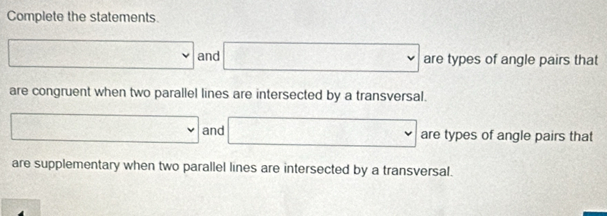 Complete the statements
□ and □ are types of angle pairs that 
are congruent when two parallel lines are intersected by a transversal.
□ and □ are types of angle pairs that 
are supplementary when two parallel lines are intersected by a transversal.