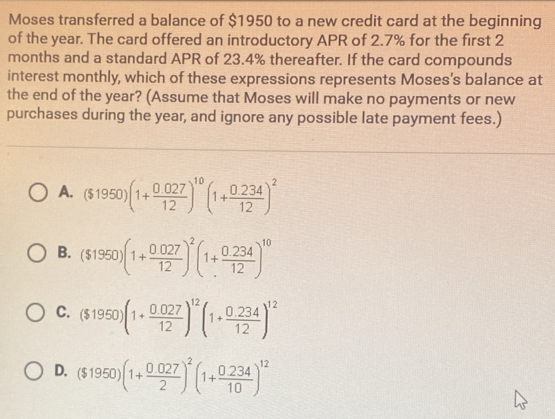 Moses transferred a balance of $1950 to a new credit card at the beginning
of the year. The card offered an introductory APR of 2.7% for the first 2
months and a standard APR of 23.4% thereafter. If the card compounds
interest monthly, which of these expressions represents Moses's balance at
the end of the year? (Assume that Moses will make no payments or new
purchases during the year, and ignore any possible late payment fees.)
A. ($1950)(1+ (0.027)/12 )^10(1+ (0.234)/12 )^2
B. ($1950)(1+ (0.027)/12 )^2(1+ (0.234)/12 )^10
C. ($1950)(1+ (0.027)/12 )^12(1+ (0.234)/12 )^12
D. ($1950)(1+ (0.027)/2 )^2(1+ (0.234)/10 )^12