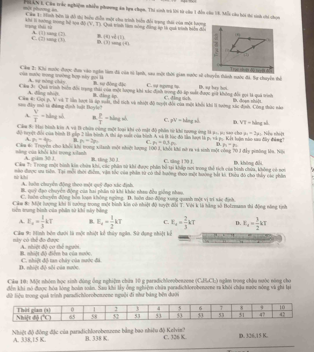 PHAN I, Câu trắc nghiệm nhiều phương án lựa chọn. Thí sinh trả lời từ câu 1 đến câu 18. Mỗi câu hỏi thí sinh chi chọn
một phương án.  Câu 1: Hình bên là đồ thị biểu diễn một chu trình biến đổi trạng thái của một lượng
khi li tưởng trong hxi tọa
trạng thái từ dphi (V,T) -  Quá trình làm nóng đăng áp là quá trình biến đổi
A. (1) sang(2). B. (4) ve^(frac 1)2(1).
C. (2)sang(3). D. (3) sa og(4 L
Cầu 2: Khi nước được đưa vào ngăn làm đá của tủ lạnh, sau một thời gian nước sẽ chuyển thành nước đá. Sự chuyển thể
của nước trong trường hợp này gọi là
A. sự nông chảy. B. sự đông đặc C. sự ngưng tụ. D. sự bay hơi.
Cầu 3: Quả trình biển đổi trạng thái của một lượng khí xác định trong đỏ áp suất được giữ không đổi gọi là quá trình
A. đẳng nhiệt. B. đẳng áp. C. đăng tích. D. đoạn nhiệt.
Cầu 4: Gọi p, V và T lần lượt là áp suất, thể tích và nhiệt độ tuyệt đối của một khối khí lí tưởng xác định. Công thức nào
sau đây mô tả đủng định luật Boyle?
A.  V/T = hằng số. B.. p/T =hings6. C. pV= hhat angshat o. D. VT=hina shat O
Câu 5: Hai bình kin A và B chửa cùng một loại khi có mật độ phân tử khi tương ứng là μ1, μ2 sao cho mu _1=2mu _2. Nếu nhiệt
độ tuyệt đổi của bình B gấp 2 lần bình A thi áp suất của bình A và B lúc đó lần lượt là p_1 V ap_2. Kết luận nào sau đây đúng?
A. p_1=4p_2 β p_1=2p_2 C. p_1=0,p_· p_2. D. p_1=p_2.
Cầu 6: Truyền cho khổi khí trong xilanh một nhiệt lượng 100 J, khối khí nở ra và sinh một công 70 J đẩy pittông lên. Nội
năng của khối khí trong xilanh
A. giảm 30 J. B. tăng 30 J. C. tăng 170 J. D. không đổi.
Câu 7: Trong một bình kín chứa khí, các phân tử khí được phân bố tại khắp nơi trong thể tích của bình chứa, không có nơi
nào được ưu tiên. Tại mỗi thời điểm, vận tốc của phân tử có thể hướng theo một hướng bắt kì. Điều đó cho thấy các phân
tử khí
A. luôn chuyển động theo một quỹ đạo xác định.
B. quỹ đạo chuyển động của hai phân từ khí khác nhau đều giống nhau.
C. luôn chuyển động hỗn loạn không ngừng. D. luôn dao động xung quanh một vị trí xác định.
Cầu 8: Một lượng khí lí tưởng trong một bình kín có nhiệt độ tuyệt đối T. Với k là hằng số Bolzmann thì động năng tịnh
triến trung bình của phân tử khí này bằng
B.
A. E_d= 1/3 kT E_d= 1/2 kT C. E_d= 2/3 kT D. E_d= 3/2 kT
Câu 9: Hình bên đưới là một nhiệt kế thủy ngân. Sử dụng nhiệt kế
này có thể đo được
It 37 10
A. nhiệt độ cơ the^(frac 1)6 người.
B. nhiệt độ điểm ba của nước,
C. nhiệt độ tan chảy của nước đá.
D. nhiệt độ sôi của nước.
Câu 10: Một nhóm học sinh dùng ổng nghiệm chứa 10 g paradichlorobenzene (C₆H₆Cl₂) ngâm trong chậu nước nóng cho
đến khi nó được hóa lỏng hoàn toàn. Sau khí lấy ống nghiệm chứa paradichlorobenzene ra khỏi chậu nước nóng và ghi lại
dữ liệu trong quá trình paradichlorobenzene nguội đi như bảng bên dưới
Nhiệt độ đông đặc của paradichlorobenzene bằng bao nhiêu độ Kelvin?
A. 338,15 K. B. 338 K. C. 326 K.
D. 326,15 K.