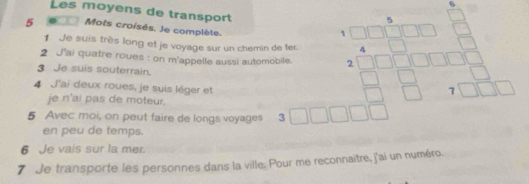 Les moyens de transport
5 Mots croisés. Je complète. 
2 J'ai quatre roues : on m'appelle aussi automobile. beginarrayr □ □  4□ □  3□ □  hline 4□ □ □  hline □ □ □ □  hline □ □ □ □ endarray
1 Je suis très long et je voyage sur un chemin de fer 
3 Je suis souterrain. 
4 J'ai deux roues, je suis léger et 
je n'ai pas de moteur. 
5 Avec moi, on peut faire de longs voyages 3□ □ □ □  
en peu de temps. 
6 Je vais sur la mer. 
7 Je transporte les personnes dans la ville. Pour me reconnaitre, j'ai un numéro.