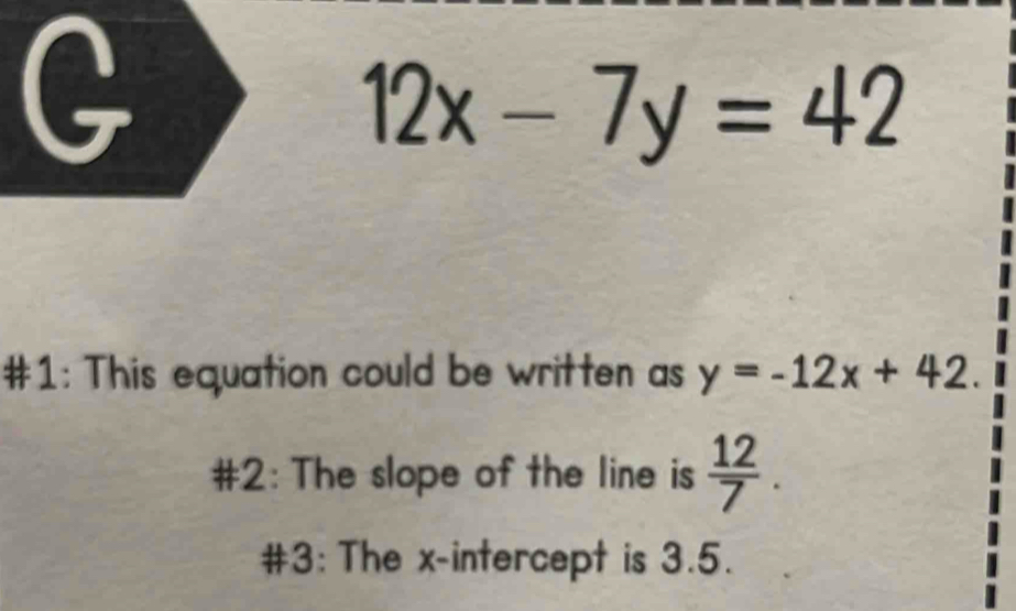 12x-7y=42
#1: This equation could be written as y=-12x+42. 
#2: The slope of the line is  12/7 . 
#3: The x-intercept is 3.5.