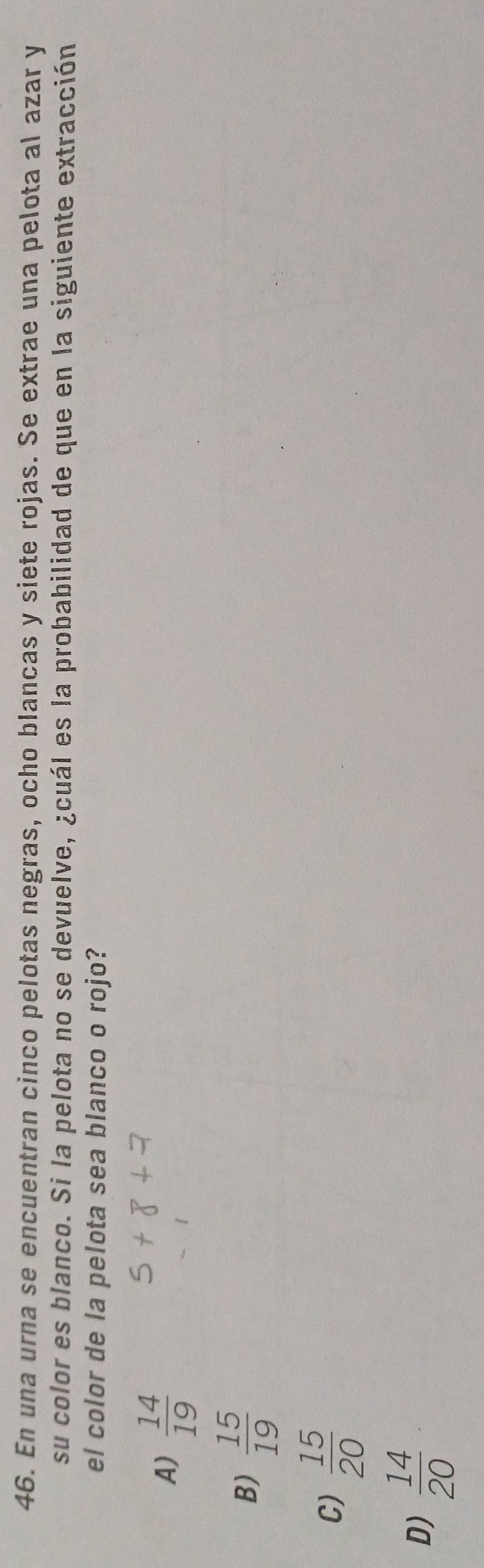 En una urna se encuentran cinco pelotas negras, ocho blancas y siete rojas. Se extrae una pelota al azar y
su color es blanco. Si la pelota no se devuelve, ¿cuál es la probabilidad de que en la siguiente extracción
el color de la pelota sea blanco o rojo?
A)  14/19 
B)  15/19 
C)  15/20 
D)  14/20 