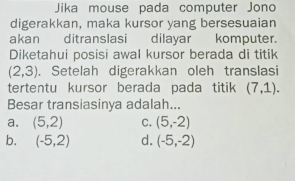 Jika mouse pada computer Jono
digerakkan, maka kursor yang bersesuaian
akan ditranslasi dilayar komputer.
Diketahui posisi awal kursor berada di titik
(2,3). Setelah digerakkan oleh translasi
tertentu kursor berada pada titik (7,1). 
Besar translasinya adalah...
a. (5,2) C. (5,-2)
b. (-5,2) d. (-5,-2)