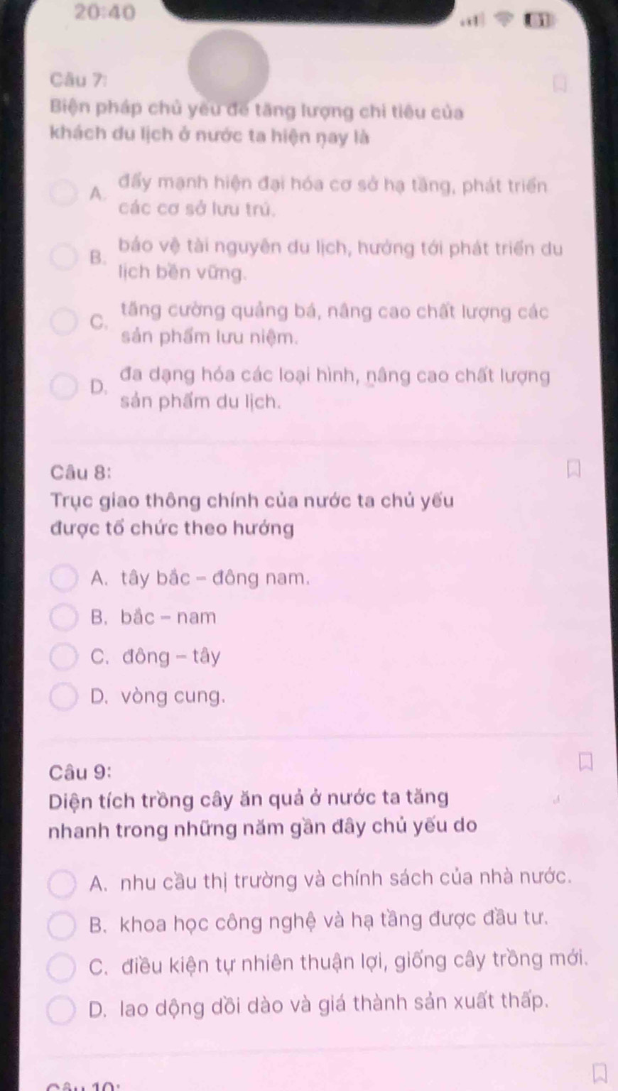 20:40 
Câu 7:
Biện pháp chủ yêu để tăng lượng chi tiêu của
khách du lịch ở nước ta hiện ŋay là
A. đẩy mạnh hiện đại hóa cơ sở hạ tầng, phát triển
các cơ sở lưu trú.
B. báo vệ tài nguyên du lịch, hướng tới phát triển du
lịch běn vững.
C. tăng cường quảng bá, nâng cao chất lượng các
sản phẩm lưu niệm.
D. đa dạng hóa các loại hình, nâng cao chất lượng
sản phẩm du lịch.
Câu 8:
Trục giao thông chính của nước ta chủ yếu
được tổ chức theo hướng
A. tây bắc - đông nam.
B. bắc - nam
C.đông - tây
D. vòng cung.
Câu 9:
Diện tích trồng cây ăn quả ở nước ta tăng
nhanh trong những năm gần đây chủ yếu do
A. nhu cầu thị trường và chính sách của nhà nước.
B. khoa học công nghệ và hạ tầng được đầu tư.
C. điều kiện tự nhiên thuận lợi, giống cây trồng mới.
D. lao dộng dồi dào và giá thành sản xuất thấp.