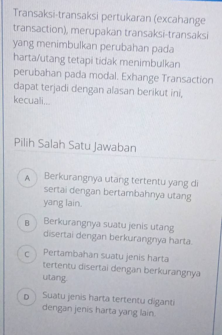 Transaksi-transaksi pertukaran (excahange
transaction), merupakan transaksi-transaksi
yang menimbulkan perubahan pada
harta/utang tetapi tidak menimbulkan
perubahan pada modal. Exhange Transaction
dapat terjadi dengan alasan berikut ini,
kecuali...
Pilih Salah Satu Jawaban
A Berkurangnya utang tertentu yang di
sertai dengan bertambahnya utang
yang lain.
B Berkurangnya suatu jenis utang
disertai dengan berkurangnya harta.
C Pertambahan suatu jenis harta
tertentu disertai dengan berkurangnya
utang.
DSuatu jenis harta tertentu diganti
dengan jenis harta yang lain.