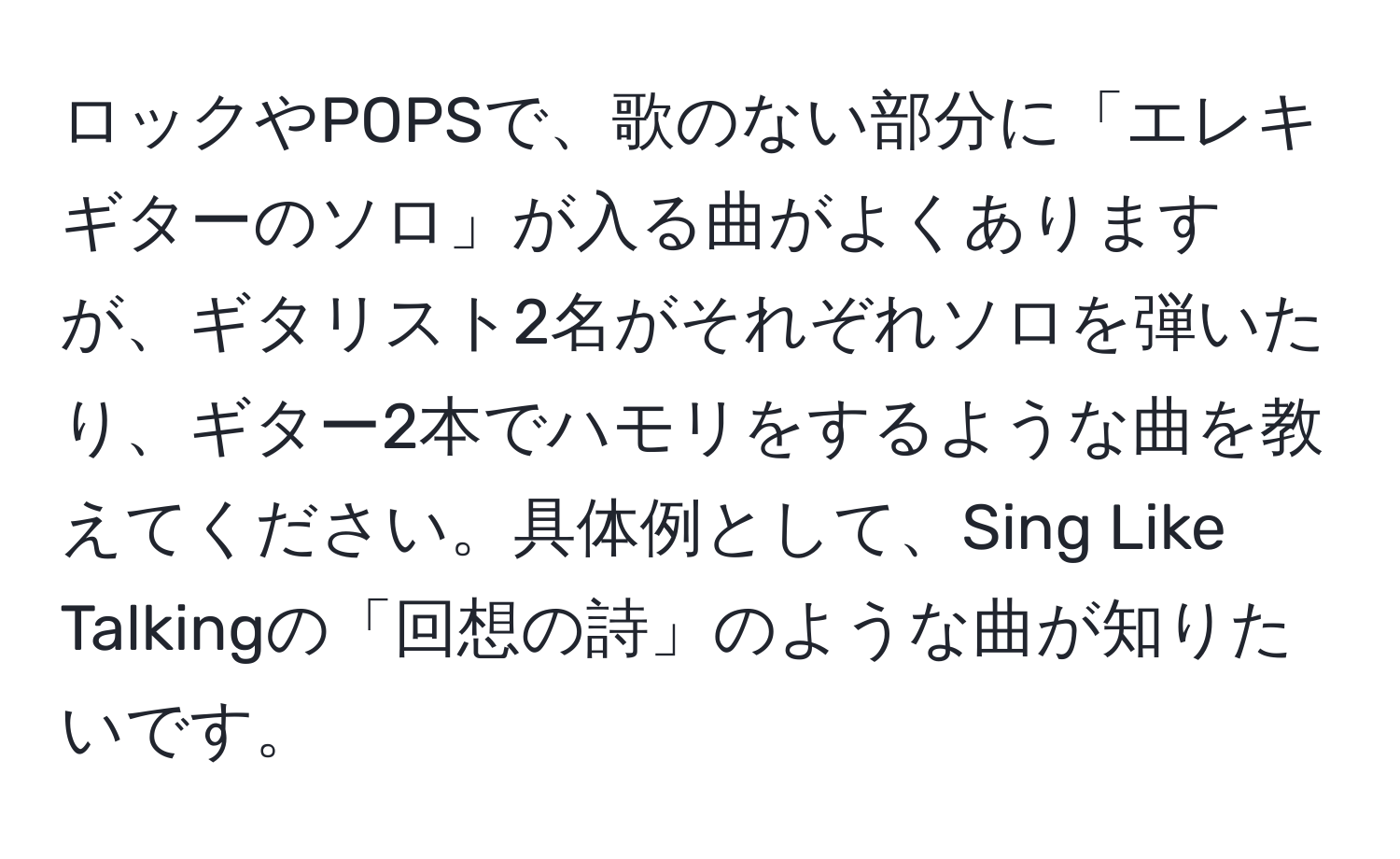 ロックやPOPSで、歌のない部分に「エレキギターのソロ」が入る曲がよくありますが、ギタリスト2名がそれぞれソロを弾いたり、ギター2本でハモリをするような曲を教えてください。具体例として、Sing Like Talkingの「回想の詩」のような曲が知りたいです。