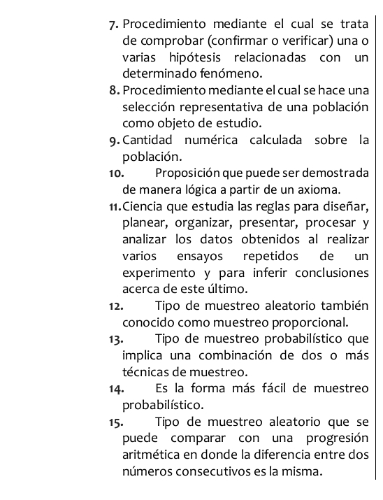 Procedimiento mediante el cual se trata 
de comprobar (confirmar o verificar) una o 
varias hipótesis relacionadas con un 
determinado fenómeno. 
8. Procedimiento mediante el cual se hace una 
selección representativa de una población 
como objeto de estudio. 
9. Cantidad numérica calculada sobre la 
población. 
10. Proposición que puede ser demostrada 
de manera lógica a partir de un axioma. 
11.Ciencia que estudia las reglas para diseñar, 
planear, organizar, presentar, procesar y 
analizar los datos obtenidos al realizar 
varios ensayos repetidos de un 
experimento y para inferir conclusiones 
acerca de este último. 
12. Tipo de muestreo aleatorio también 
conocido como muestreo proporcional. 
13. Tipo de muestreo probabilístico que 
implica una combinación de dos o más 
técnicas de muestreo. 
14. Es la forma más fácil de muestreo 
probabilístico. 
15. . Típo de muestreo aleatorio que se 
puede comparar con una progresión 
aritmética en donde la diferencia entre dos 
números consecutivos es la misma.