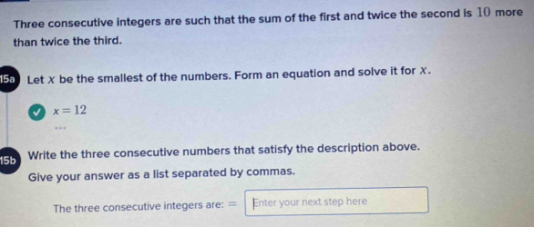 Three consecutive integers are such that the sum of the first and twice the second is 10 more 
than twice the third. 
5 Let X be the smallest of the numbers. Form an equation and solve it for X. 
L x=12
15b Write the three consecutive numbers that satisfy the description above. 
Give your answer as a list separated by commas. 
The three consecutive integers are: = Enter your next step here