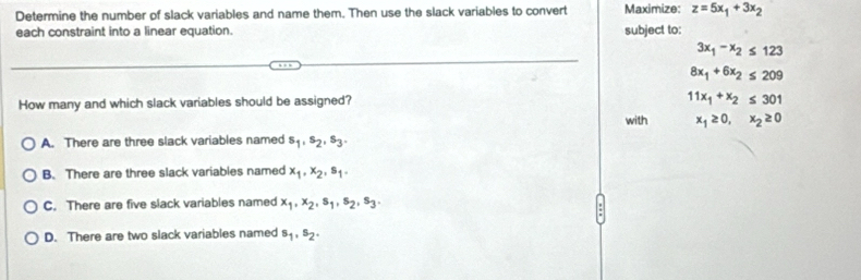 Determine the number of slack variables and name them. Then use the slack variables to convert Maximize: z=5x_1+3x_2
each constraint into a linear equation. subject to:
3x_1-x_2≤ 123
8x_1+6x_2≤ 209
How many and which slack variables should be assigned?
11x_1+x_2≤ 301
with x_1≥ 0, x_2≥ 0
A. There are three slack variables named s_1, s_2, s_3.
B. There are three slack variables named x_1, x_2, s_1.
C. There are five slack variables named x_1, x_2, s_1, s_2, s_3.
D. There are two slack variables named s_1, s_2.