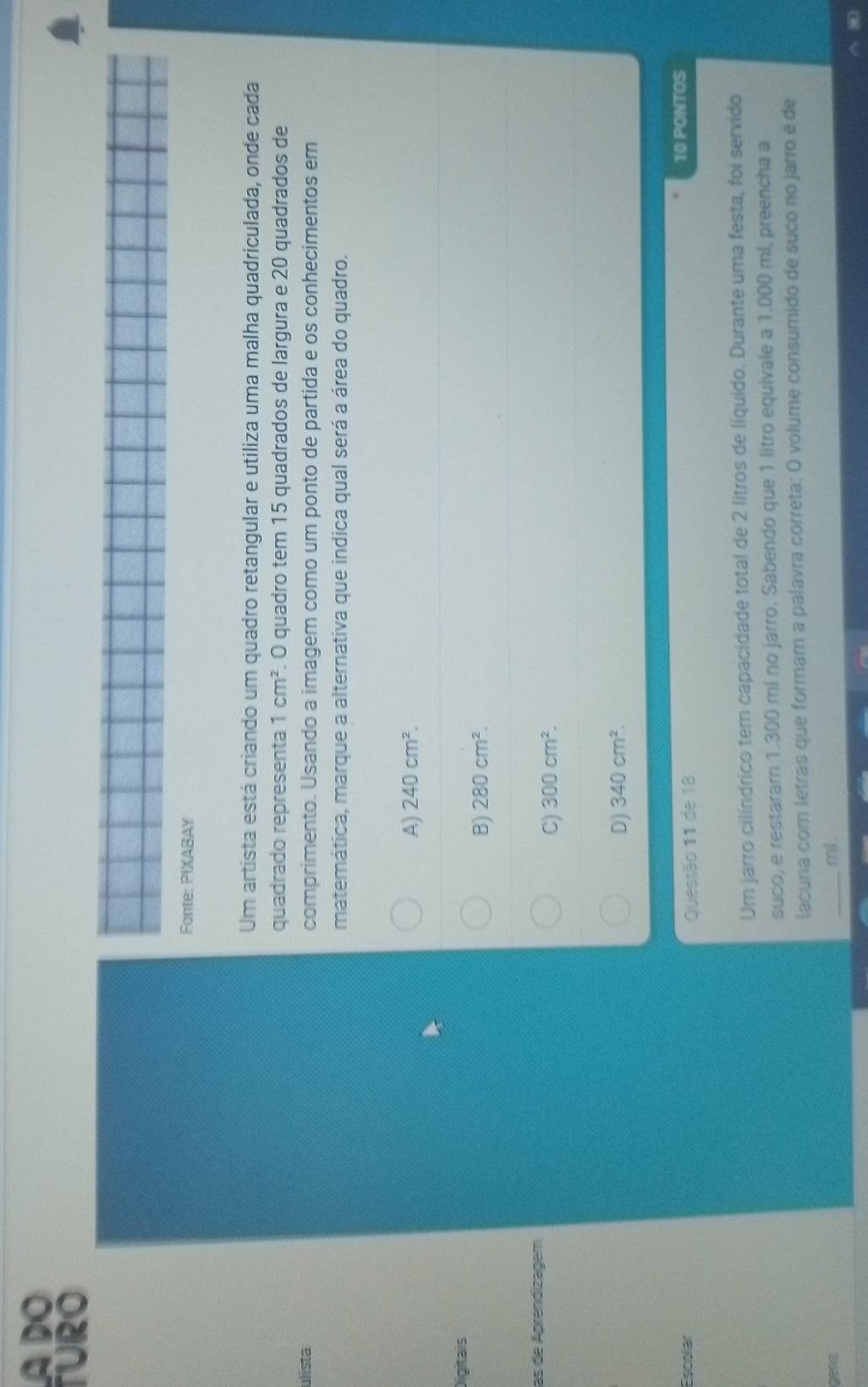 A DO
TURO
Fonte: PIXABAY
Um artista está criando um quadro retangular e utiliza uma malha quadriculada, onde cada
quadrado representa 1cm^2. O quadro tem 15 quadrados de largura e 20 quadrados de
ulista comprimento. Usando a imagem como um ponto de partida e os conhecimentos em
matemática, marque a alternativa que indica qual será a área do quadro.
A) 240cm^2. 
Digitais
B) 280cm^2. 
las de Aprendizagem
C) 300cm^2.
D) 340cm^2. 
Escollar Questão 11 de 18
10 PONTOS
Um jarro cilíndrico tem capacidade total de 2 litros de líquido. Durante uma festa, foi servido
suco, e restaram 1.300 mí no jarro. Sabendo que 1 litro equivale a 1.000 ml, preencha a
lacuna com letras que formam a palavra correta: O volume consumido de suco no jarro é de
gats _ ml.