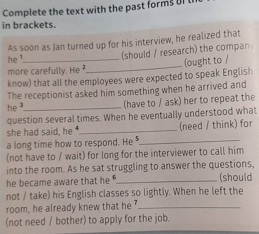 Complete the text with the past forms of t 
in brackets. 
As soon as Jan turned up for his interview, he realized that 
he ¹_ 
(should / research) the compan 
more carefully. He ²._ (ought to / 
know) that all the employees were expected to speak English. 
The receptionist asked him something when he arrived and 
he ³_ 
(have to / ask) her to repeat the 
question several times. When he eventually understood what 
she had said, he ⁴_ (need / think) for 
a long time how to respond. He _ 
(not have to / wait) for long for the interviewer to call him 
into the room. As he sat struggling to answer the questions, 
he became aware that he 6 _ 
(should 
not / take) his English classes so lightly. When he left the 
room, he already knew that he 7 _ 
(not need / bother) to apply for the job.