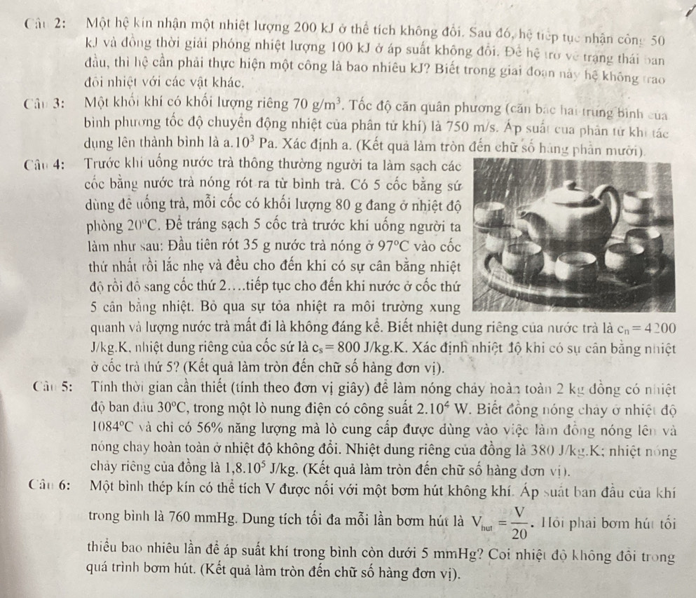 Cậu 2:  Một hệ kin nhận một nhiệt lượng 200 kJ ở thể tích không đổi. Sau đó, hệ tiếp tục nhận công 50
kJ và đồng thời giải phóng nhiệt lượng 100 kJ ở áp suất không đổi. Đề hệ trở về trạng thái ban
đầu, thì hệ cần phải thực hiện một công là bao nhiêu kJ? Biết trong giai đoạn này hệ không trao
đôi nhiệt với các vật khác.
Câu 3: Một khối khí có khối lượng riêng 70g/m^3. Tốc độ căn quân phương (căn bắc hai trung bình của
bình phương tốc độ chuyển động nhiệt của phân tử khí) là 750 m/s. Áp suất của phân tử khi tác
dụng lên thành bình là a. 10^3Pa 4. Xác định a. (Kết quả làm tròn đến chữ số hàng phần mười).
Câu 4:   Trước khi uống nước trà thông thường người ta làm sạch các
cốc bằng nước trà nóng rót ra từ bình trà. Có 5 cốc bằng sứ
dùng đề uống trà, mỗi cốc có khối lượng 80 g đang ở nhiệt độ
phòng 20°C. Để tráng sạch 5 cốc trà trước khi uống người ta
làm như sau: Đầu tiên rót 35 g nước trà nóng ở 97°C vào cốc
thứ nhất rồi lắc nhẹ và đều cho đến khi có sự cân bằng nhiệt
độ rồi đồ sang cốc thứ 2..tiếp tục cho đến khi nước ở cốc thứ
5 cân bằng nhiệt. Bỏ qua sự tỏa nhiệt ra môi trường xung
quanh và lượng nước trà mất đi là không đáng kể. Biết nhiệt dung riêng của nước trà là c_n=4200
J/kg.K, nhiệt dung riêng của cốc sứ là c_s=800J/kg.K 1. Xác định nhiệt độ khi có sự cân bằng nhiệt
ở cốc trà thứ 5? (Kết quả làm tròn đến chữ số hàng đơn vị).
Cu 5: Tính thời gian cần thiết (tính theo đơn vị giây) để làm nóng chảy hoàn toàn 2 kg đồng có nhiệt
độ ban đầu 30°C , trong một lò nung điện có công suất 2.10^4W.  Biết đồng nóng chây ở nhiệt độ
1084°C và chi có 56% năng lượng mà lò cung cấp được dùng vào việc làm đồng nóng lên và
nóng chay hoàn toàn ở nhiệt độ không đổi. Nhiệt dung riêng của đồng là 380 J/kg.K; nhiệt nóng
chảy riêng của đồng là 1,8.10^5J/k g. (Kết quả làm tròn đến chữ số hàng đơn vị).
Cầu 6:  Một bình thép kín có thể tích V được nối với một bơm hút không khí. Áp suát ban đầu của khí
trong bình là 760 mmHg. Dung tích tối đa mỗi lần bơm hút là V_hur= V/20  Hồi phải bơm hút tối
thiểu bao nhiêu lần để áp suất khí trong bình còn dưới 5 mmHg? Coi nhiệt độ không đôi trong
quá trình bơm hút. (Kết quả làm tròn đến chữ số hàng đơn vị).
