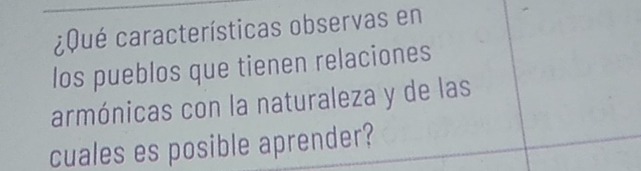 ¿ Qué características observas en 
los pueblos que tienen relaciones 
armónicas con la naturaleza y de las 
cuales es posible aprender?